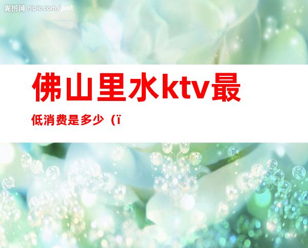 佛山里水ktv最低消费是多少()