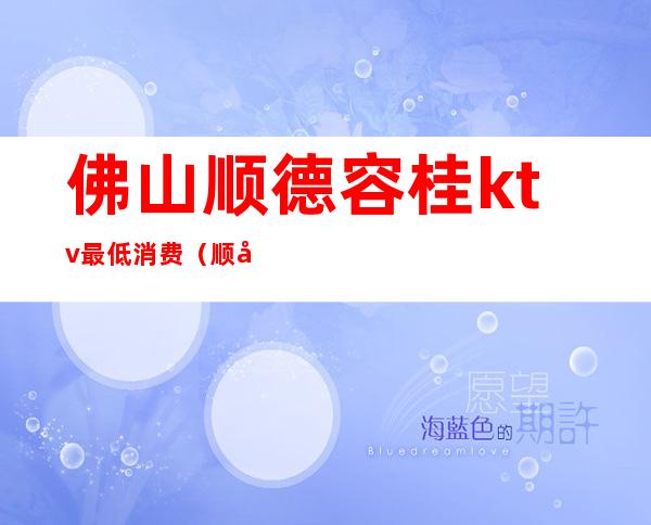佛山顺德容桂ktv最低消费(顺德容桂哪个酒吧最嗨)