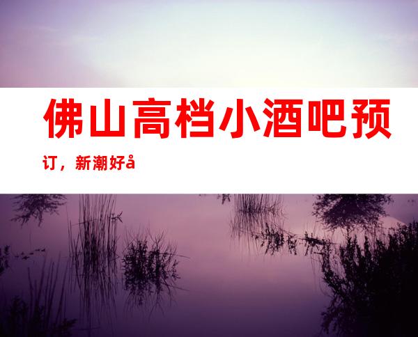 佛山高档小酒吧预订，新潮好去处探店已准备好就等你来