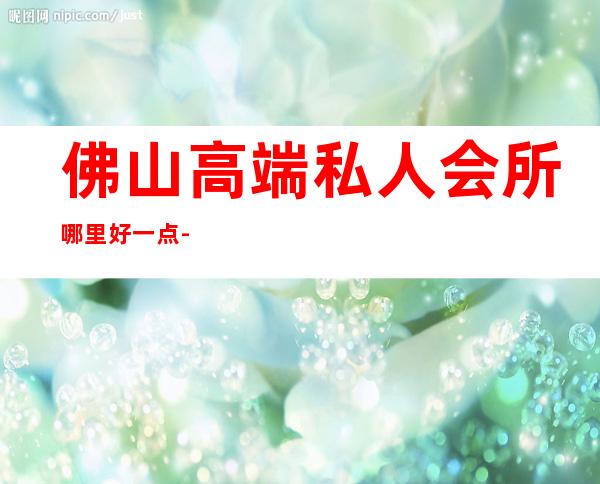 佛山高端私人会所哪里好一点-佛山臻悦会所怎么样
