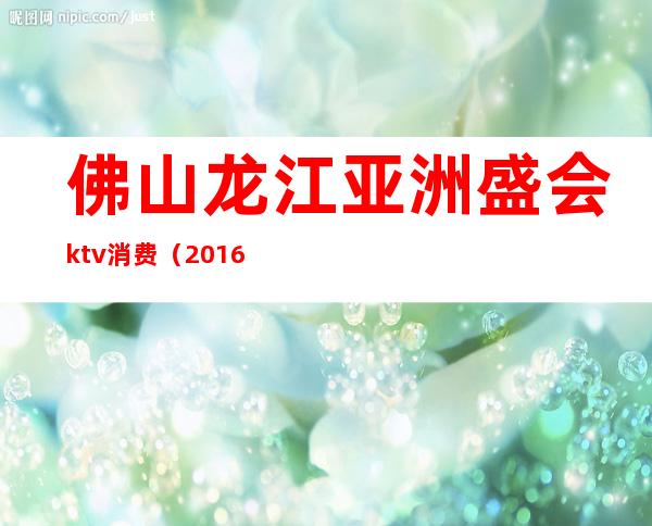 佛山龙江亚洲盛会ktv消费(2016佛山KTV)