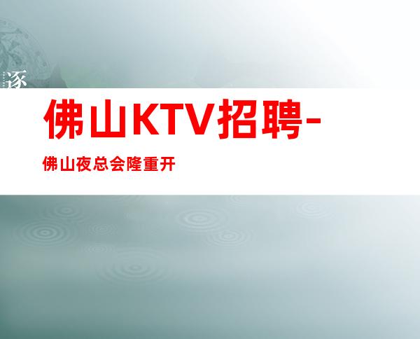 佛山KTV招聘-佛山夜总会隆重开业安全感即财富