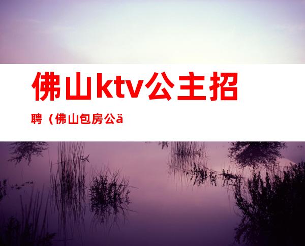 佛山ktv公主招聘(佛山包房公主招聘)