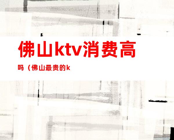 佛山ktv消费高吗(佛山最贵的ktv)
