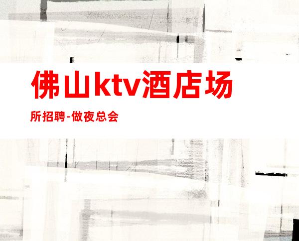 佛山ktv酒店场所招聘-做夜总会不走弯路