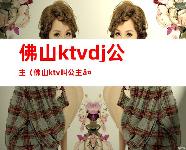 佛山ktvdj公主（佛山ktv叫公主多少钱）