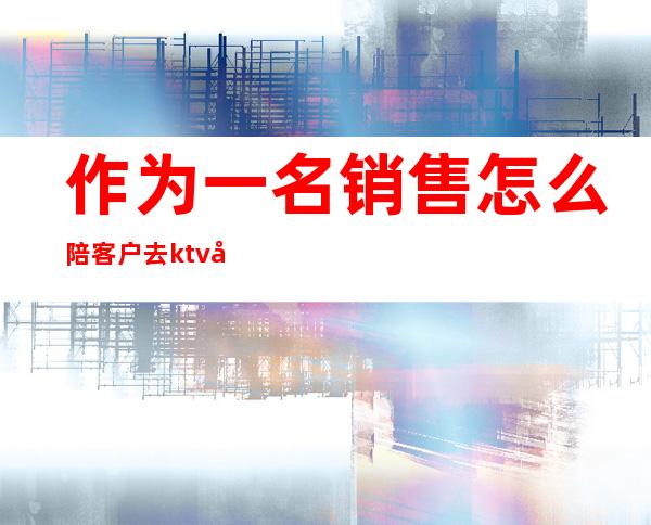 作为一名销售怎么陪客户去ktv唱歌(ktv营销员怎么拉顾客)