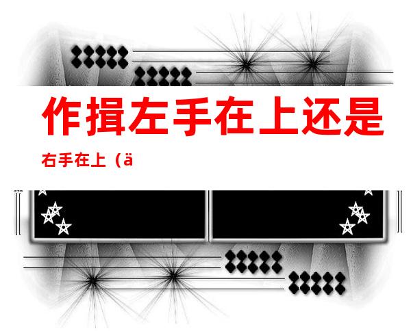 作揖左手在上还是右手在上(作揖时是左手在上还是右手在上)