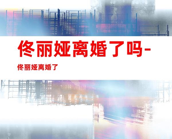 佟丽娅离婚了吗-佟丽娅离婚了么?