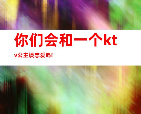 你们会和一个ktv公主谈恋爱吗(能和ktv公主谈恋爱吗)