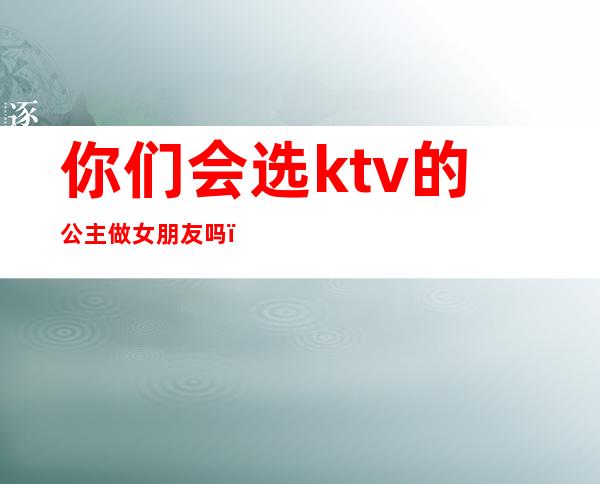 你们会选ktv的公主做女朋友吗(ktv做公主的女孩能谈恋爱吗)