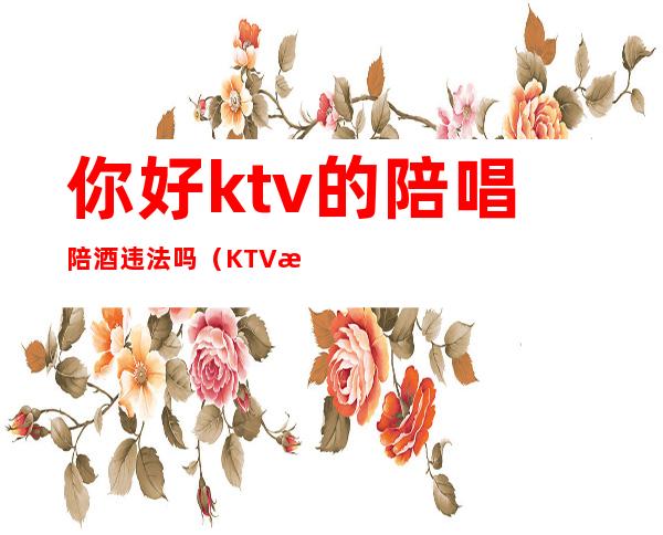 你好ktv的陪唱陪酒违法吗（KTV找陪唱违法吗）
