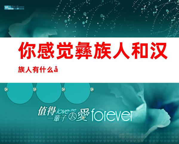 你感觉彝族人和汉族人有什么区别?(彝族人跟汉族人有什么区别)