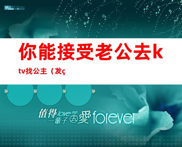 你能接受老公去ktv找公主(发现老公去ktv找公主陪我该如何治他)