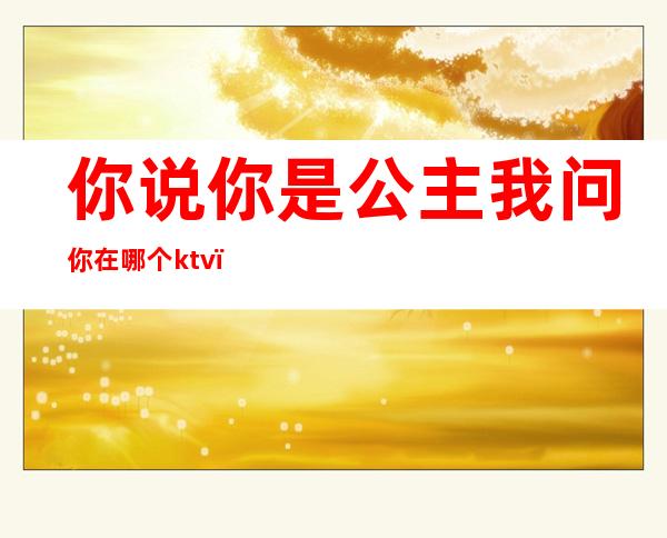 你说你是公主我问你在哪个ktv(你说你是公主我问你在哪个ktv上班你又不说)