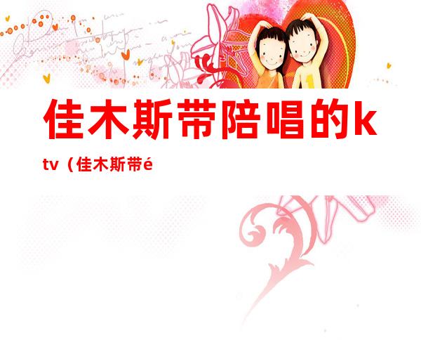 佳木斯带陪唱的ktv(佳木斯带陪唱的正规吗)