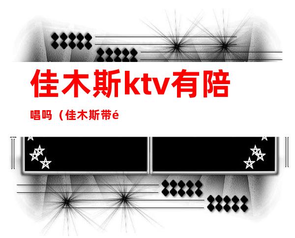 佳木斯ktv有陪唱吗(佳木斯带陪唱的ktv)