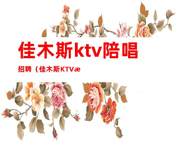 佳木斯ktv陪唱招聘(佳木斯KTV招聘)