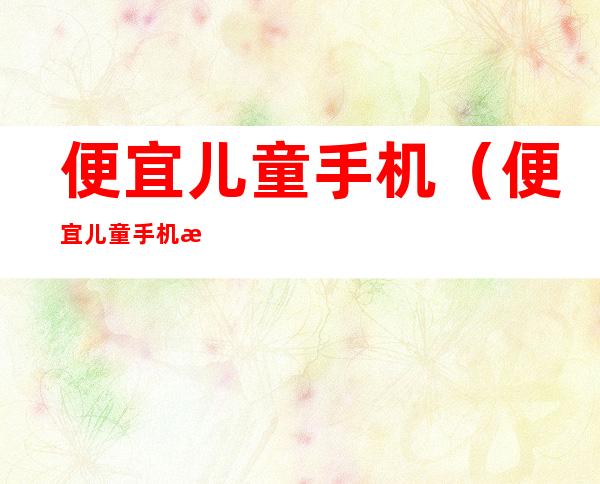 便宜儿童手机(便宜儿童手机推荐)