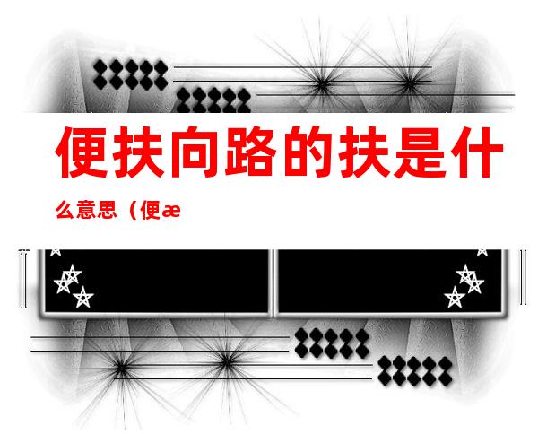 便扶向路的扶是什么意思(便扶向路中的扶向什么意思)