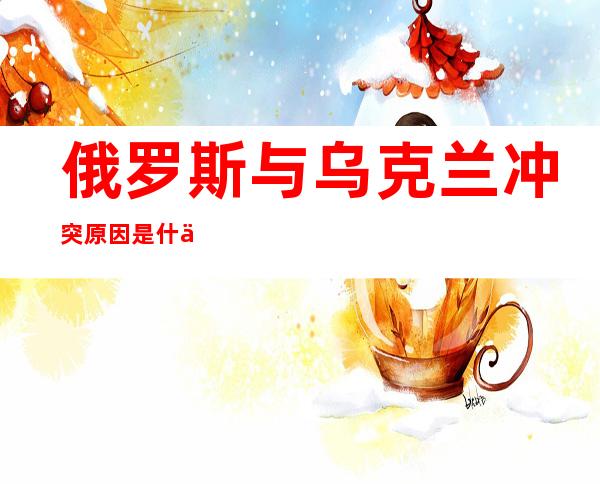 俄罗斯与乌克兰冲突原因是什么(俄罗斯与乌克兰冲突原因是什么50字)