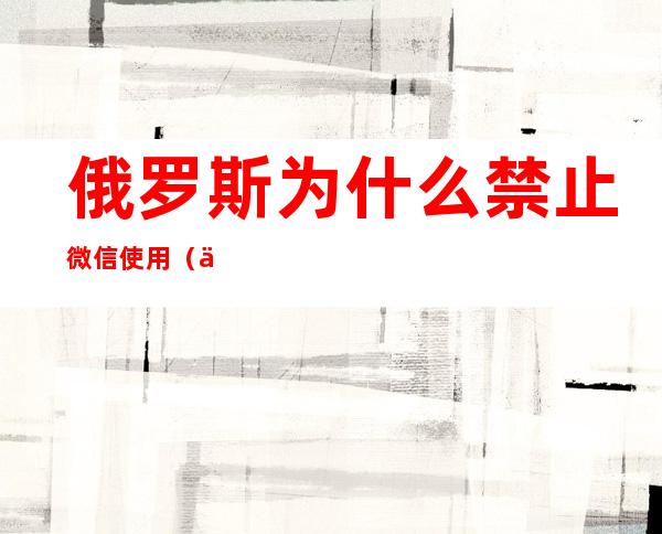俄罗斯为什么禁止微信使用(俄罗斯不能用微信)