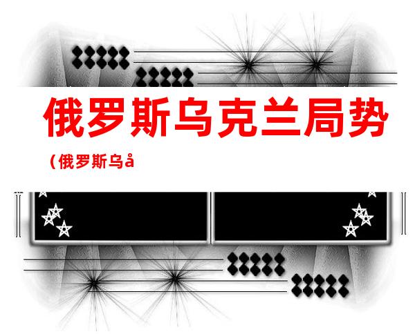 俄罗斯乌克兰局势(俄罗斯乌克兰局势地图进展)