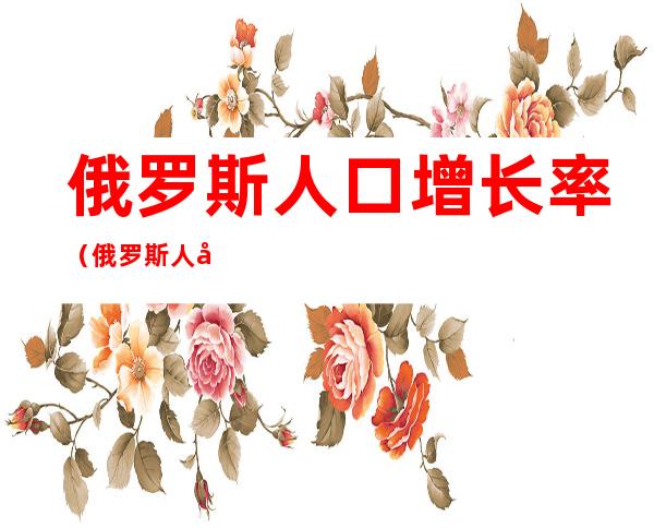 俄罗斯人口增长率（俄罗斯人口增长率是多少）