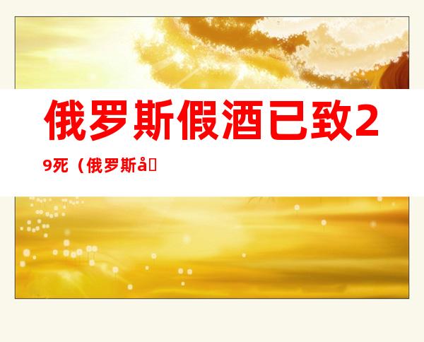 俄罗斯假酒已致29死(俄罗斯假酒已致29死想下载一个新文头条级速b)