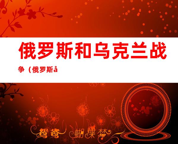俄罗斯和乌克兰战争(俄罗斯和乌克兰战争原因)