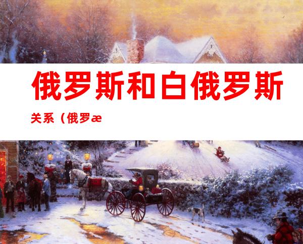 俄罗斯和白俄罗斯关系(俄罗斯和白俄罗斯关系好还是和中国关系好)