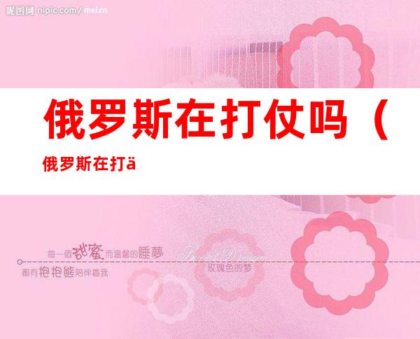 俄罗斯在打仗吗(俄罗斯在打仗吗现在)