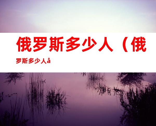 俄罗斯多少人（俄罗斯多少人参战了）
