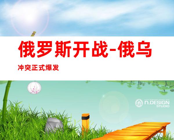 俄罗斯开战-俄乌冲突正式爆发时间