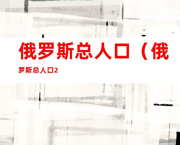 俄罗斯总人口(俄罗斯总人口2022年是多少亿)