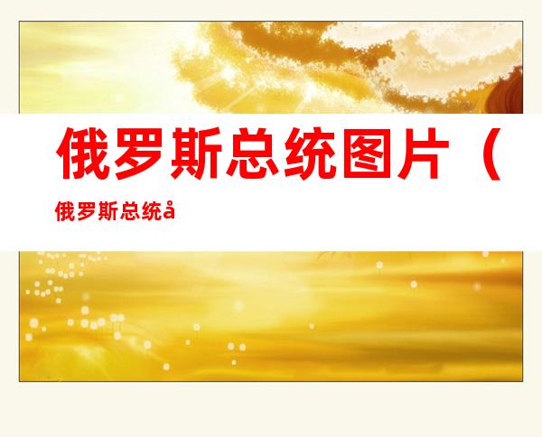 俄罗斯总统图片（俄罗斯总统图片搞笑）