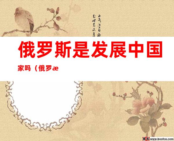 俄罗斯是发展中国家吗(俄罗斯是发展中国家)