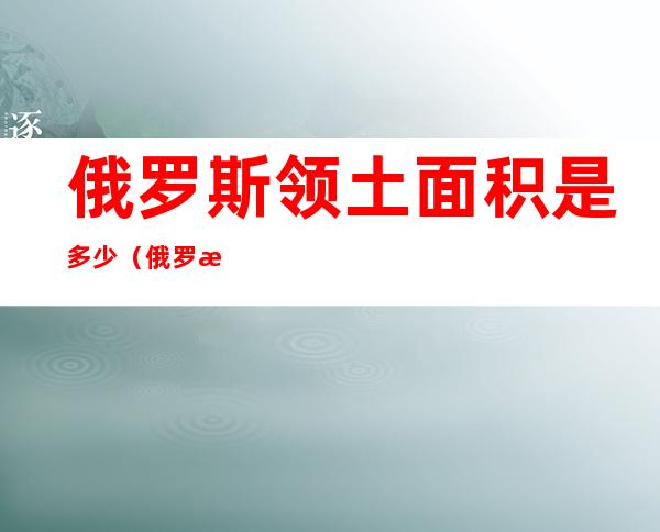 俄罗斯领土面积是多少(俄罗斯领土面积是多少,位于世界第三)