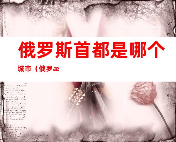 俄罗斯首都是哪个城市(俄罗斯首都是哪个城市的简称)