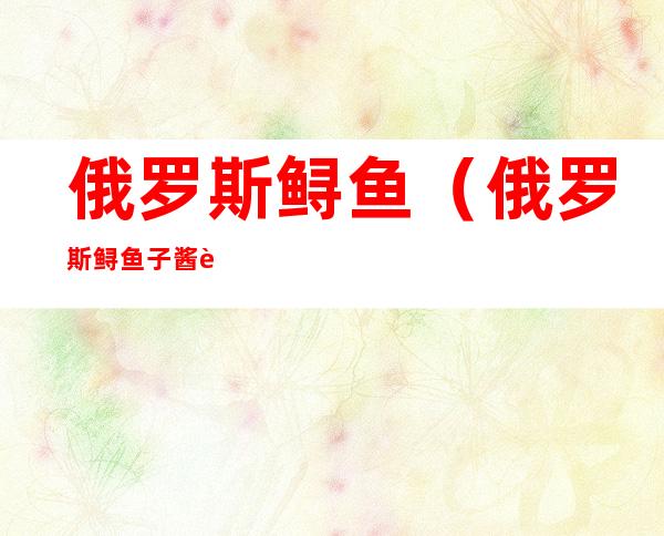 俄罗斯鲟鱼(俄罗斯鲟鱼子酱营养价值)