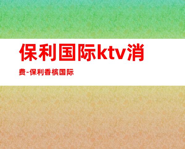 保利国际ktv消费-保利香槟国际是夜总会吗