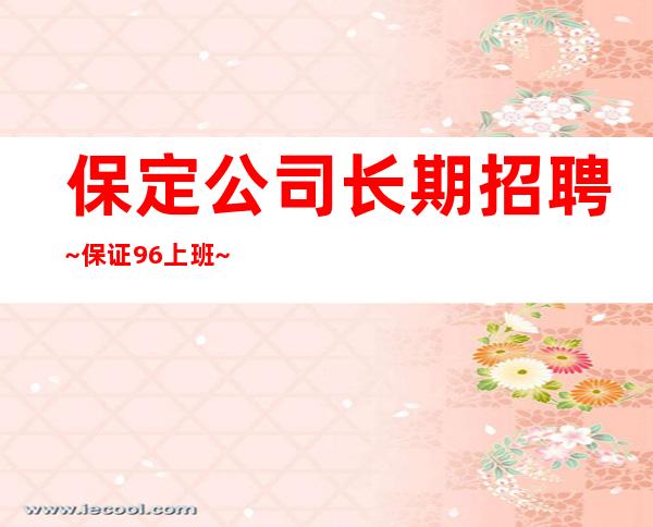 保定公司长期招聘~保证96%上班~找好工作就抓紧