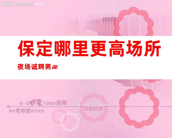 保定哪里更高场所夜场诚聘男服务生-更高夜场招聘