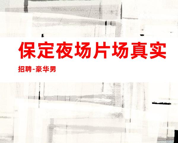 保定夜场片场真实招聘-豪华男.场-选择更高场所