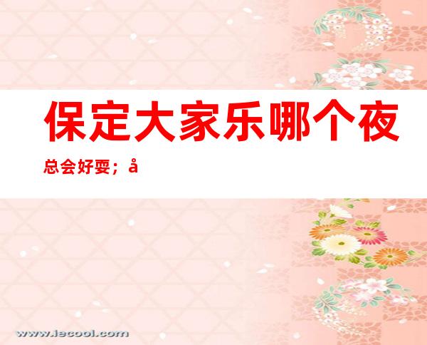 保定大家乐哪个夜总会好耍;十大夜总会消费预订