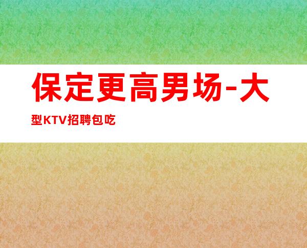 保定更高男.场-大型KTV招聘包吃住-福利多进来看