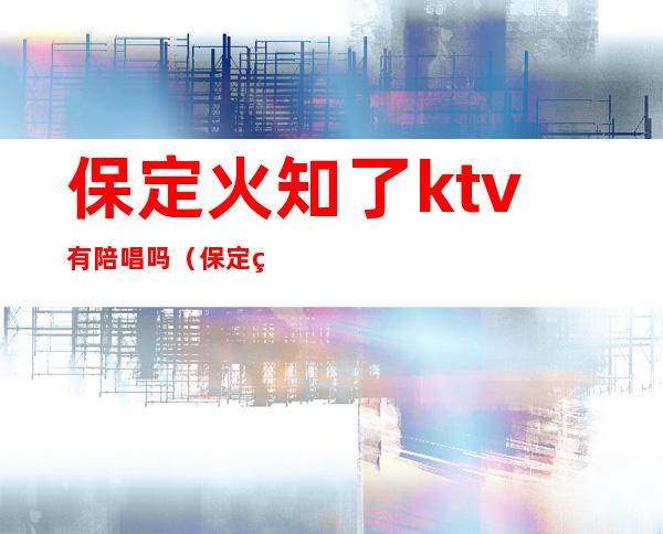 保定火知了ktv有陪唱吗(保定的ktv那个有陪唱)