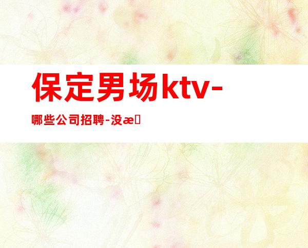 保定男.场ktv-哪些公司招聘-没有不会干的事