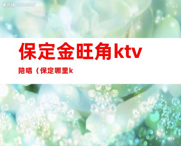 保定金旺角ktv陪唱(保定哪里ktv陪唱便宜)