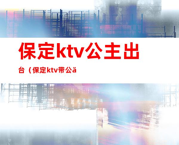 保定ktv公主出台(保定ktv带公主的)